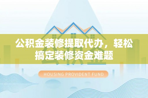 清河公积金装修提取代办，轻松搞定装修资金难题