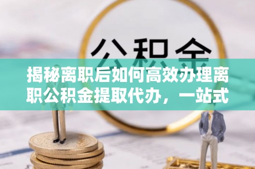 清河揭秘离职后如何高效办理离职公积金提取代办，一站式服务全解析