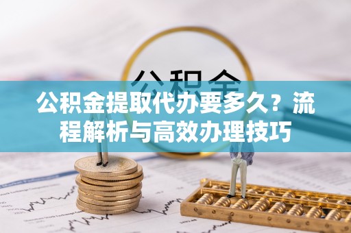 清河公积金提取代办要多久？流程解析与高效办理技巧