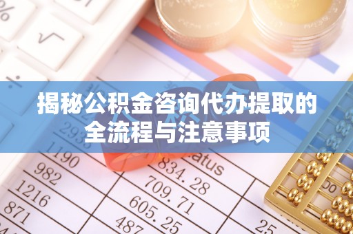 清河揭秘公积金咨询代办提取的全流程与注意事项