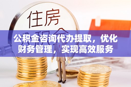 清河公积金咨询代办提取，优化财务管理，实现高效服务