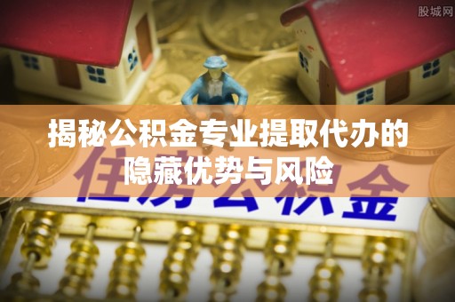 清河揭秘公积金专业提取代办的隐藏优势与风险