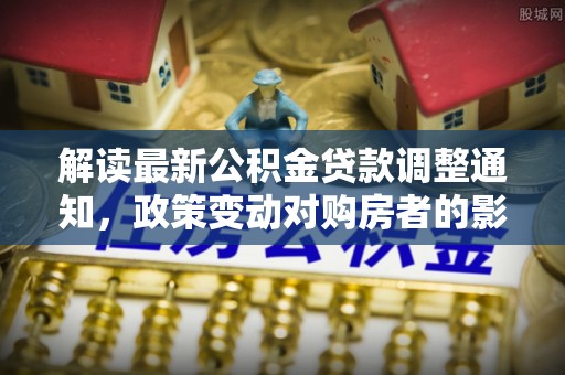 清河解读最新公积金贷款调整通知，政策变动对购房者的影响