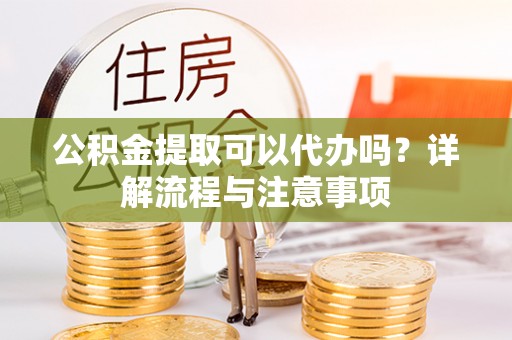 清河公积金提取可以代办吗？详解流程与注意事项
