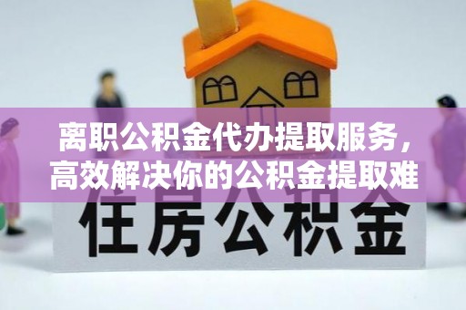 清河离职公积金代办提取服务，高效解决你的公积金提取难题