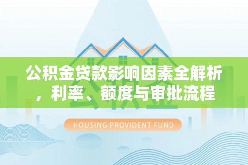 清河公积金贷款影响因素全解析，利率、额度与审批流程