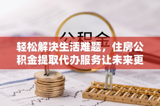 清河轻松解决生活难题，住房公积金提取代办服务让未来更安心
