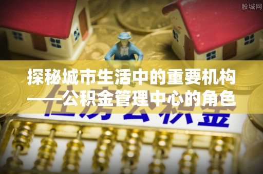 清河探秘城市生活中的重要机构——公积金管理中心的角色与意义