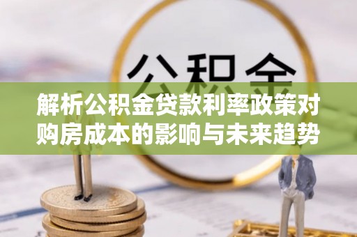 清河解析公积金贷款利率政策对购房成本的影响与未来趋势