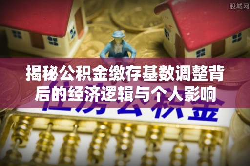 清河揭秘公积金缴存基数调整背后的经济逻辑与个人影响