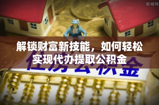 清河解锁财富新技能，如何轻松实现代办提取公积金