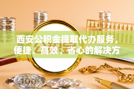 清河西安公积金提取代办服务，便捷、高效、省心的解决方案