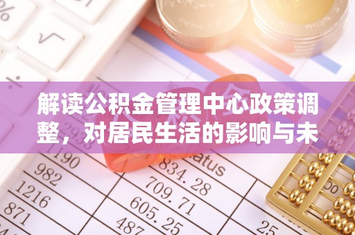 清河解读公积金管理中心政策调整，对居民生活的影响与未来展望
