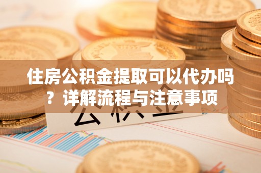 清河住房公积金提取可以代办吗？详解流程与注意事项