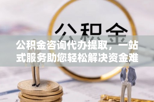 清河公积金咨询代办提取，一站式服务助您轻松解决资金难题