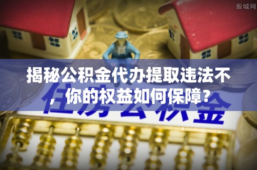 清河揭秘公积金代办提取违法不，你的权益如何保障？